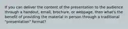 If you can deliver the content of the presentation to the audience through a handout, email, brochure, or webpage, then what's the benefit of providing the material in person through a traditional "presentation" format?