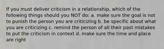 If you must deliver criticism in a relationship, which of the following things should you NOT do: a. make sure the goal is not to punish the person you are criticizing b. be specific about what you are criticizing c. remind the person of all their past mistakes to put the criticism in context d. make sure the time and place are right