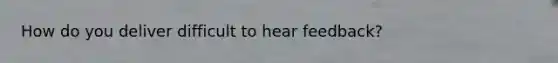 How do you deliver difficult to hear feedback?