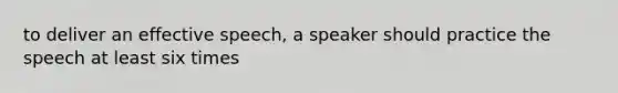 to deliver an effective speech, a speaker should practice the speech at least six times