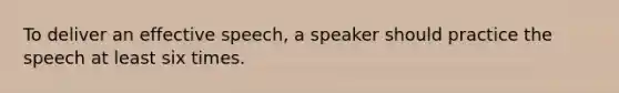 To deliver an effective speech, a speaker should practice the speech at least six times.