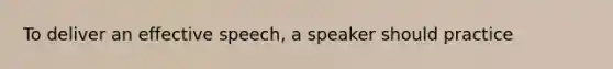 To deliver an effective speech, a speaker should practice