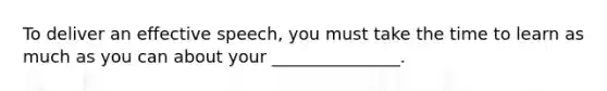 To deliver an effective speech, you must take the time to learn as much as you can about your _______________.