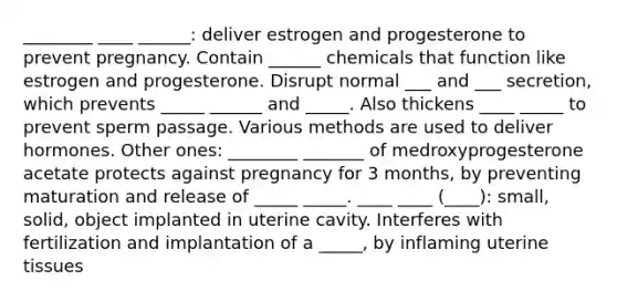 ________ ____ ______: deliver estrogen and progesterone to prevent pregnancy. Contain ______ chemicals that function like estrogen and progesterone. Disrupt normal ___ and ___ secretion, which prevents _____ ______ and _____. Also thickens ____ _____ to prevent sperm passage. Various methods are used to deliver hormones. Other ones: ________ _______ of medroxyprogesterone acetate protects against pregnancy for 3 months, by preventing maturation and release of _____ _____. ____ ____ (____): small, solid, object implanted in uterine cavity. Interferes with fertilization and implantation of a _____, by inflaming uterine tissues