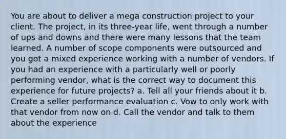 You are about to deliver a mega construction project to your client. The project, in its three-year life, went through a number of ups and downs and there were many lessons that the team learned. A number of scope components were outsourced and you got a mixed experience working with a number of vendors. If you had an experience with a particularly well or poorly performing vendor, what is the correct way to document this experience for future projects? a. Tell all your friends about it b. Create a seller performance evaluation c. Vow to only work with that vendor from now on d. Call the vendor and talk to them about the experience