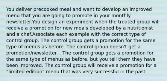 You deliver precooked meal and want to develop an improved menu that you are going to promote in your monthly newsletter.You design an experiment when the treated group will receive a promotion for new meals developed by a nutritionist and a chef.Associate each example with the correct type of control group. The control group gets a promotion for the same type of menus as before. The control group doesn't get a promotion/newsletter. . The control group gets a promotion for the same type of menus as before, but you tell them they have been improved. The control group will receive a promotion for a "limited edition" menu that was very successful in the past.