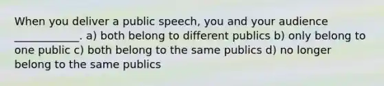 When you deliver a public speech, you and your audience ____________. a) both belong to different publics b) only belong to one public c) both belong to the same publics d) no longer belong to the same publics