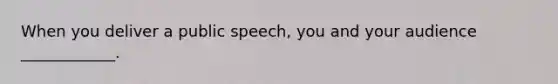 When you deliver a public speech, you and your audience ____________.