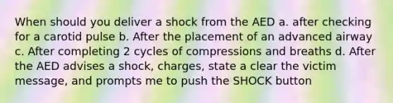 When should you deliver a shock from the AED a. after checking for a carotid pulse b. After the placement of an advanced airway c. After completing 2 cycles of compressions and breaths d. After the AED advises a shock, charges, state a clear the victim message, and prompts me to push the SHOCK button