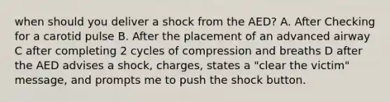 when should you deliver a shock from the AED? A. After Checking for a carotid pulse B. After the placement of an advanced airway C after completing 2 cycles of compression and breaths D after the AED advises a shock, charges, states a "clear the victim" message, and prompts me to push the shock button.