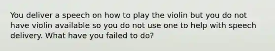 You deliver a speech on how to play the violin but you do not have violin available so you do not use one to help with speech delivery. What have you failed to do?