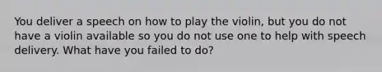 You deliver a speech on how to play the violin, but you do not have a violin available so you do not use one to help with speech delivery. What have you failed to do?