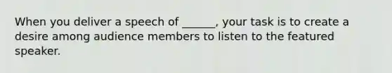 When you deliver a speech of ______, your task is to create a desire among audience members to listen to the featured speaker.