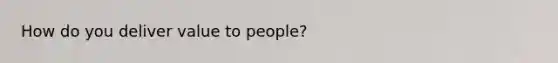 How do you deliver value to people?