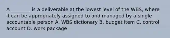 A ________ is a deliverable at the lowest level of the WBS, where it can be appropriately assigned to and managed by a single accountable person A. WBS dictionary B. budget item C. control account D. work package