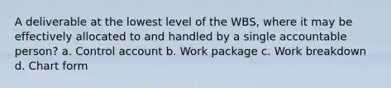 A deliverable at the lowest level of the WBS, where it may be effectively allocated to and handled by a single accountable person? a. Control account b. Work package c. Work breakdown d. Chart form