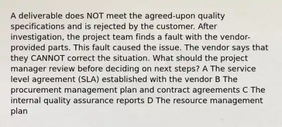 A deliverable does NOT meet the agreed-upon quality specifications and is rejected by the customer. After investigation, the project team finds a fault with the vendor-provided parts. This fault caused the issue. The vendor says that they CANNOT correct the situation. What should the project manager review before deciding on next steps? A The service level agreement (SLA) established with the vendor B The procurement management plan and contract agreements C The internal quality assurance reports D The resource management plan