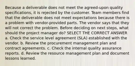 Because a deliverable does not meet the agreed-upon quality specifications, it is rejected by the customer. Team members find that the deliverable does not meet expectations because there is a problem with vendor-provided parts. The vendor says that they will not correct the problem. Before deciding on next steps, what should the project manager do? SELECT THE CORRECT ANSWER a. Check the service level agreement (SLA) established with the vendor. b. Review the procurement management plan and contract agreements. c. Check the internal quality assurance reports. d. Review the resource management plan and document lessons learned.