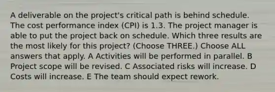 A deliverable on the project's critical path is behind schedule. The cost performance index (CPI) is 1.3. The project manager is able to put the project back on schedule. Which three results are the most likely for this project? (Choose THREE.) Choose ALL answers that apply. A Activities will be performed in parallel. B Project scope will be revised. C Associated risks will increase. D Costs will increase. E The team should expect rework.