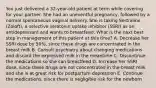 You just delivered a 32-year-old patient at term while covering for your partner. She had an uneventful pregnancy, followed by a normal spontaneous vaginal delivery. She is taking Sertraline (Zoloft), a selective serotonin uptake inhibitor (SSRI) as an antidepressant and wants to breastfeed. What is the next best step in management of this patient at this time? A. Decrease her SSRI dose by 50%, since these drugs are concentrated in the breast milk B. Consult psychiatry about changing medications and discard the expressed milk in the meantime C. Discontinue the medications so she can breastfeed D. Increase her SSRI dose, since these drugs are not concentrated in the breast milk and she is at great risk for postpartum depression E. Continue the medications, since there is negligible risk for the newborn