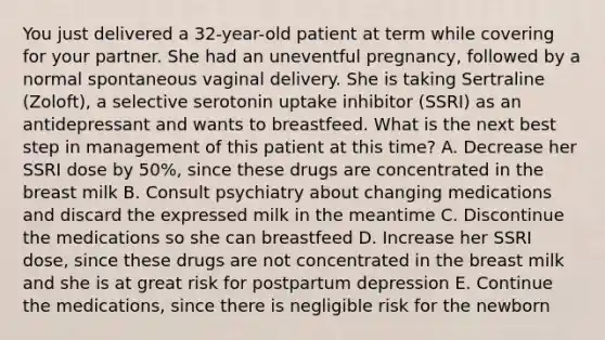 You just delivered a 32-year-old patient at term while covering for your partner. She had an uneventful pregnancy, followed by a normal spontaneous vaginal delivery. She is taking Sertraline (Zoloft), a selective serotonin uptake inhibitor (SSRI) as an antidepressant and wants to breastfeed. What is the next best step in management of this patient at this time? A. Decrease her SSRI dose by 50%, since these drugs are concentrated in the breast milk B. Consult psychiatry about changing medications and discard the expressed milk in the meantime C. Discontinue the medications so she can breastfeed D. Increase her SSRI dose, since these drugs are not concentrated in the breast milk and she is at great risk for postpartum depression E. Continue the medications, since there is negligible risk for the newborn