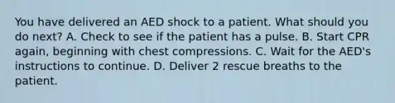 You have delivered an AED shock to a patient. What should you do next? A. Check to see if the patient has a pulse. B. Start CPR again, beginning with chest compressions. C. Wait for the AED's instructions to continue. D. Deliver 2 rescue breaths to the patient.