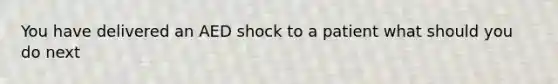 You have delivered an AED shock to a patient what should you do next