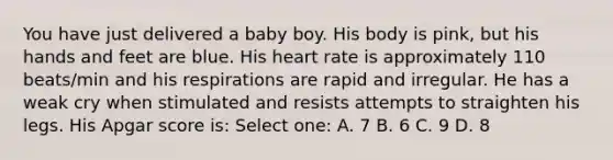 You have just delivered a baby boy. His body is pink, but his hands and feet are blue. His heart rate is approximately 110 beats/min and his respirations are rapid and irregular. He has a weak cry when stimulated and resists attempts to straighten his legs. His Apgar score is: Select one: A. 7 B. 6 C. 9 D. 8