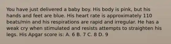 You have just delivered a baby boy. His body is pink, but his hands and feet are blue. His heart rate is approximately 110 beats/min and his respirations are rapid and irregular. He has a weak cry when stimulated and resists attempts to straighten his legs. His Apgar score is: A. 6 B. 7 C. 8 D. 9