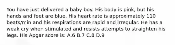 You have just delivered a baby boy. His body is pink, but his hands and feet are blue. His heart rate is approximately 110 beats/min and his respirations are rapid and irregular. He has a weak cry when stimulated and resists attempts to straighten his legs. His Apgar score is: A.6 B.7 C.8 D.9