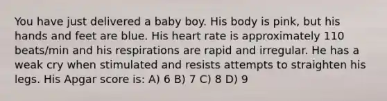 You have just delivered a baby boy. His body is pink, but his hands and feet are blue. His heart rate is approximately 110 beats/min and his respirations are rapid and irregular. He has a weak cry when stimulated and resists attempts to straighten his legs. His Apgar score is: A) 6 B) 7 C) 8 D) 9