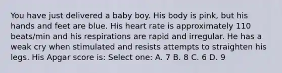 You have just delivered a baby boy. His body is pink, but his hands and feet are blue. His heart rate is approximately 110 beats/min and his respirations are rapid and irregular. He has a weak cry when stimulated and resists attempts to straighten his legs. His Apgar score is: Select one: A. 7 B. 8 C. 6 D. 9