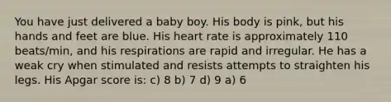 You have just delivered a baby boy. His body is pink, but his hands and feet are blue. His heart rate is approximately 110 beats/min, and his respirations are rapid and irregular. He has a weak cry when stimulated and resists attempts to straighten his legs. His Apgar score is: c) 8 b) 7 d) 9 a) 6