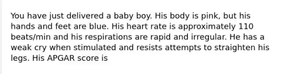 You have just delivered a baby boy. His body is pink, but his hands and feet are blue. His heart rate is approximately 110 beats/min and his respirations are rapid and irregular. He has a weak cry when stimulated and resists attempts to straighten his legs. His APGAR score is