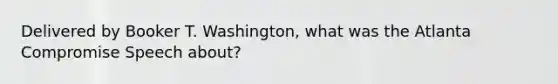 Delivered by Booker T. Washington, what was the Atlanta Compromise Speech about?