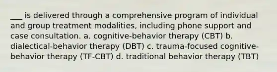 ___ is delivered through a comprehensive program of individual and group treatment modalities, including phone support and case consultation. a. cognitive-behavior therapy (CBT) b. dialectical-behavior therapy (DBT) c. trauma-focused cognitive-behavior therapy (TF-CBT) d. traditional behavior therapy (TBT)