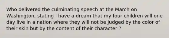 Who delivered the culminating speech at the March on Washington, stating I have a dream that my four children will one day live in a nation where they will not be judged by the color of their skin but by the content of their character ?