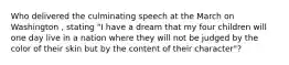 Who delivered the culminating speech at the March on Washington , stating "I have a dream that my four children will one day live in a nation where they will not be judged by the color of their skin but by the content of their character"?