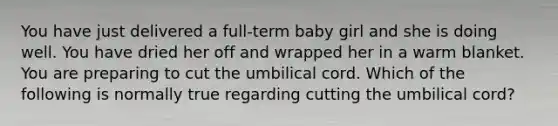 You have just delivered a full-term baby girl and she is doing well. You have dried her off and wrapped her in a warm blanket. You are preparing to cut the umbilical cord. Which of the following is normally true regarding cutting the umbilical cord?