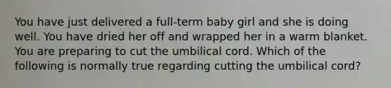 You have just delivered a​ full-term baby girl and she is doing well. You have dried her off and wrapped her in a warm blanket. You are preparing to cut the umbilical cord. Which of the following is normally true regarding cutting the umbilical​ cord?