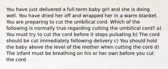 You have just delivered a full-term baby girl and she is doing well. You have dried her off and wrapped her in a warm blanket. You are preparing to cut the umbilical cord. Which of the following is normally true regarding cutting the umbilical cord? a) You must try to cut the cord before it stops pulsating b) The cord should be cut immediately following delivery c) You should hold the baby above the level of the mother when cutting the cord d) The infant must be breathing on his or her own before you cut the cord