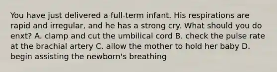 You have just delivered a full-term infant. His respirations are rapid and irregular, and he has a strong cry. What should you do enxt? A. clamp and cut the umbilical cord B. check the pulse rate at the brachial artery C. allow the mother to hold her baby D. begin assisting the newborn's breathing