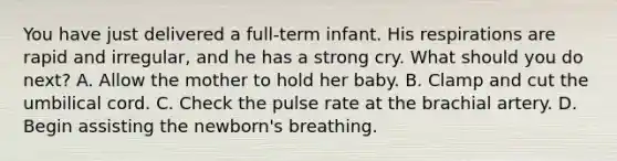 You have just delivered a full-term infant. His respirations are rapid and irregular, and he has a strong cry. What should you do next? A. Allow the mother to hold her baby. B. Clamp and cut the umbilical cord. C. Check the pulse rate at the brachial artery. D. Begin assisting the newborn's breathing.