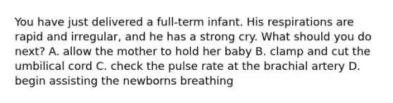 You have just delivered a full-term infant. His respirations are rapid and irregular, and he has a strong cry. What should you do next? A. allow the mother to hold her baby B. clamp and cut the umbilical cord C. check the pulse rate at the brachial artery D. begin assisting the newborns breathing