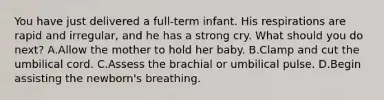 You have just delivered a full-term infant. His respirations are rapid and irregular, and he has a strong cry. What should you do next? A.Allow the mother to hold her baby. B.Clamp and cut the umbilical cord. C.Assess the brachial or umbilical pulse. D.Begin assisting the newborn's breathing.