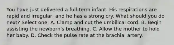 You have just delivered a full-term infant. His respirations are rapid and irregular, and he has a strong cry. What should you do next? Select one: A. Clamp and cut the umbilical cord. B. Begin assisting the newborn's breathing. C. Allow the mother to hold her baby. D. Check the pulse rate at the brachial artery.