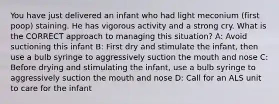 You have just delivered an infant who had light meconium (first poop) staining. He has vigorous activity and a strong cry. What is the CORRECT approach to managing this​ situation? A: Avoid suctioning this infant B: First dry and stimulate the​ infant, then use a bulb syringe to aggressively suction the mouth and nose C: Before drying and stimulating the​ infant, use a bulb syringe to aggressively suction the mouth and nose D: Call for an ALS unit to care for the infant