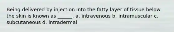 Being delivered by injection into the fatty layer of tissue below the skin is known as ______. a. intravenous b. intramuscular c. subcutaneous d. intradermal