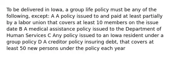 To be delivered in Iowa, a group life policy must be any of the following, except: A A policy issued to and paid at least partially by a labor union that covers at least 10 members on the issue date B A medical assistance policy issued to the Department of Human Services C Any policy issued to an Iowa resident under a group policy D A creditor policy insuring debt, that covers at least 50 new persons under the policy each year