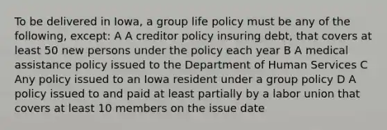 To be delivered in Iowa, a group life policy must be any of the following, except: A A creditor policy insuring debt, that covers at least 50 new persons under the policy each year B A medical assistance policy issued to the Department of Human Services C Any policy issued to an Iowa resident under a group policy D A policy issued to and paid at least partially by a labor union that covers at least 10 members on the issue date